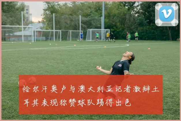恰尔汗奥卢与澳大利亚记者激辩土耳其表现称赞球队踢得出色