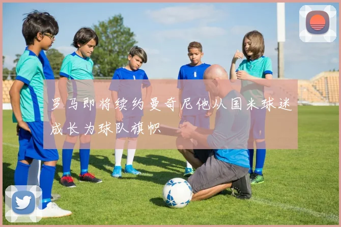 罗马即将续约曼奇尼他从国米球迷成长为球队旗帜