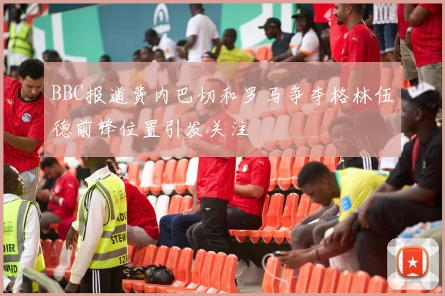 BBC报道费内巴切和罗马争夺格林伍德前锋位置引发关注
