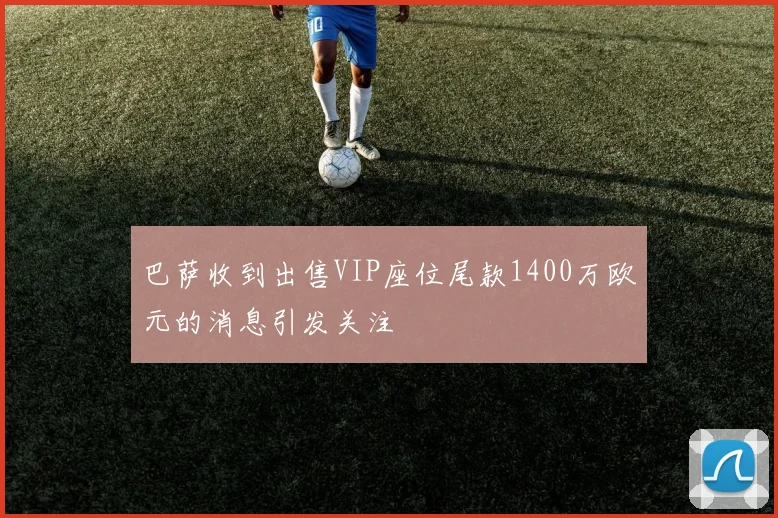 巴萨收到出售VIP座位尾款1400万欧元的消息引发关注