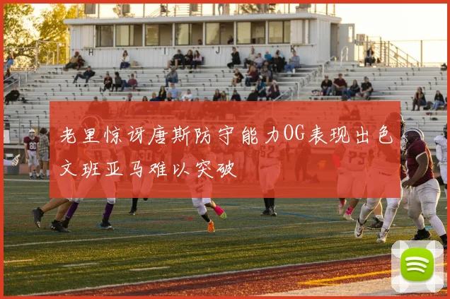 老里惊讶唐斯防守能力OG表现出色文班亚马难以突破