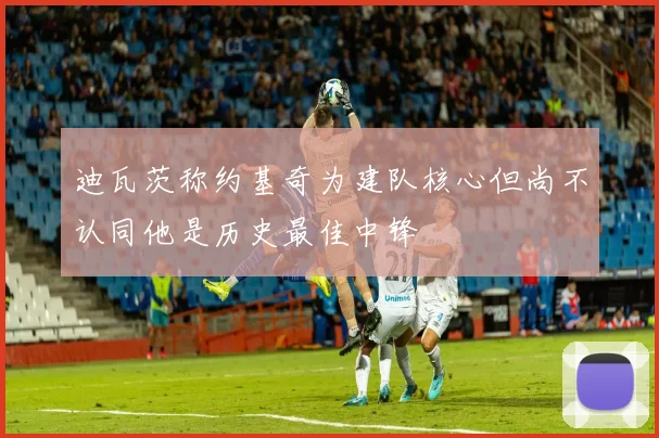 迪瓦茨称约基奇为建队核心但尚不认同他是历史最佳中锋
