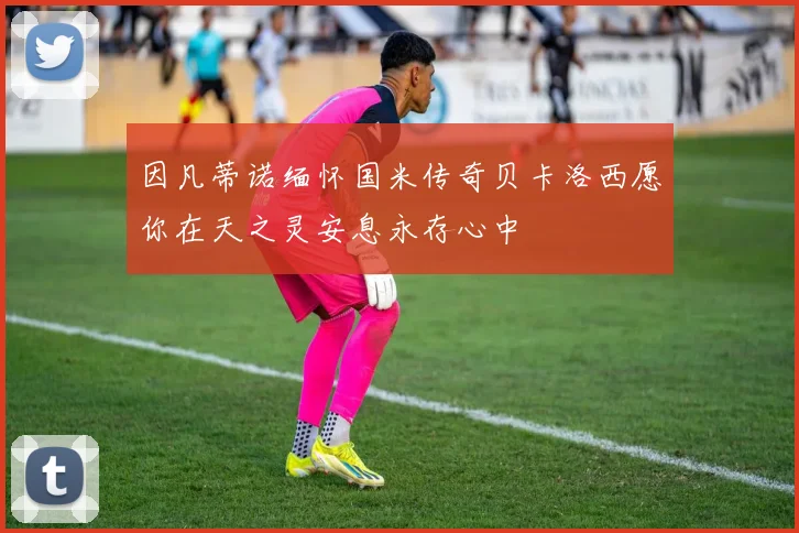 因凡蒂诺缅怀国米传奇贝卡洛西愿你在天之灵安息永存心中