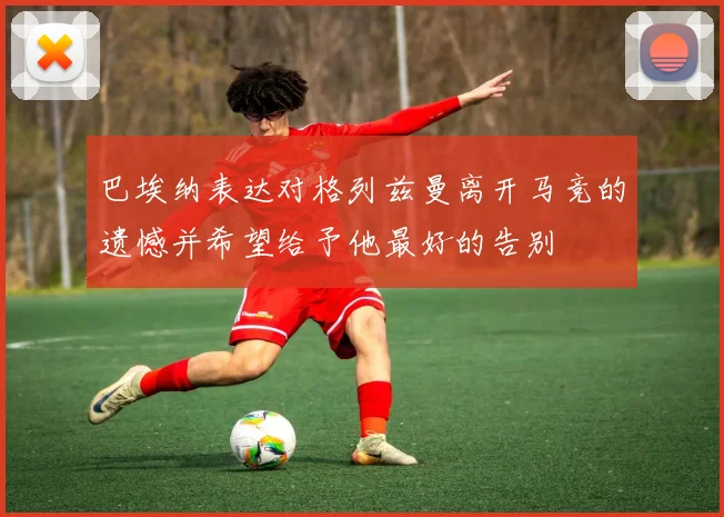 巴埃纳表达对格列兹曼离开马竞的遗憾并希望给予他最好的告别