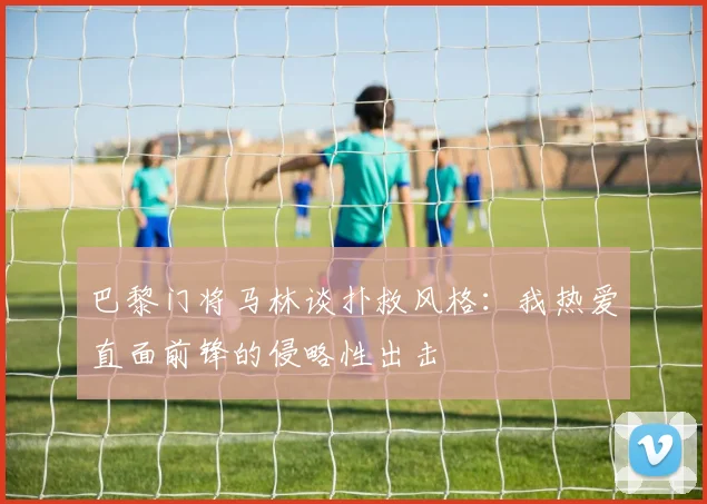 巴黎门将马林谈扑救风格：我热爱直面前锋的侵略性出击