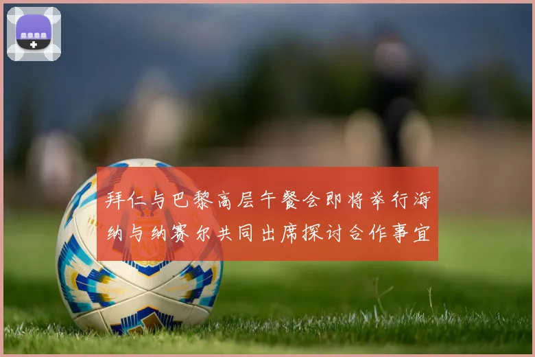 拜仁与巴黎高层午餐会即将举行海纳与纳赛尔共同出席探讨合作事宜