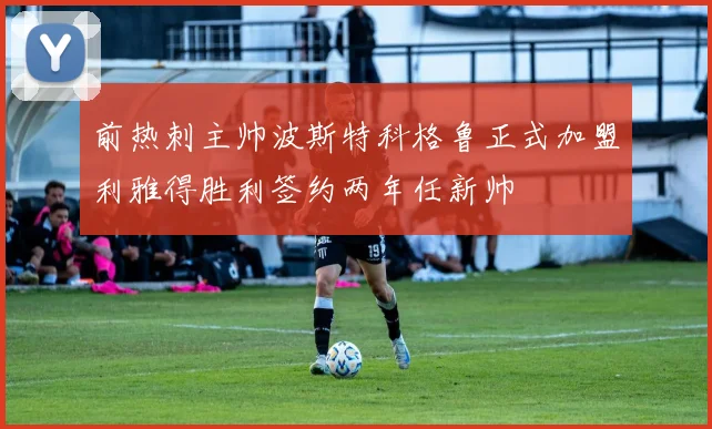 前热刺主帅波斯特科格鲁正式加盟利雅得胜利签约两年任新帅