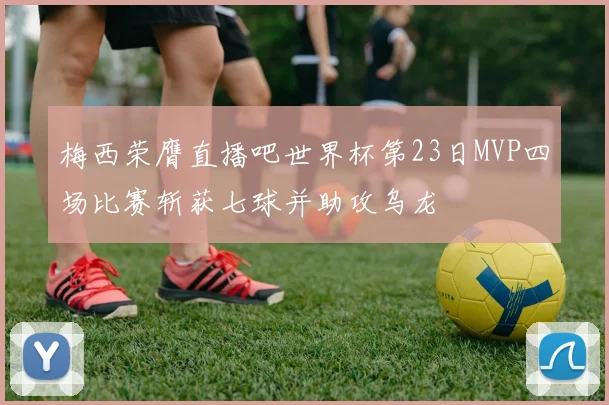 梅西荣膺直播吧世界杯第23日MVP四场比赛斩获七球并助攻乌龙