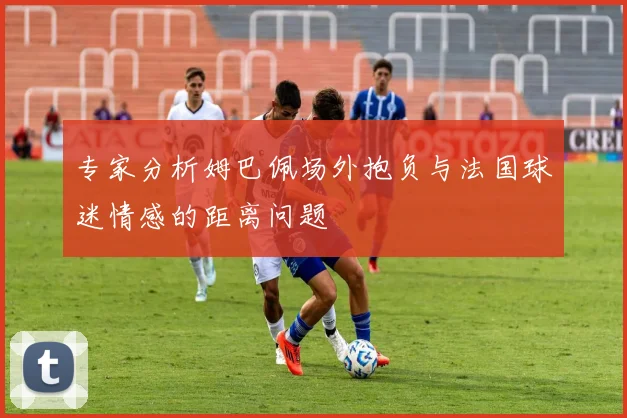 专家分析姆巴佩场外抱负与法国球迷情感的距离问题