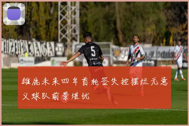 雄鹿未来四年首轮签失控摆烂无意义球队前景堪忧