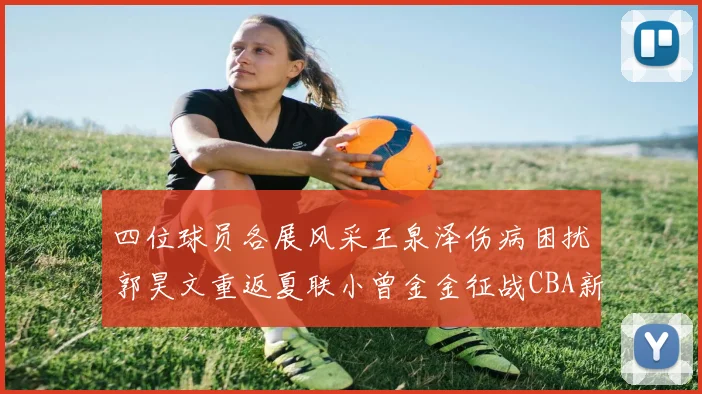四位球员各展风采王泉泽伤病困扰郭昊文重返夏联小曾金金征战CBA新赛季