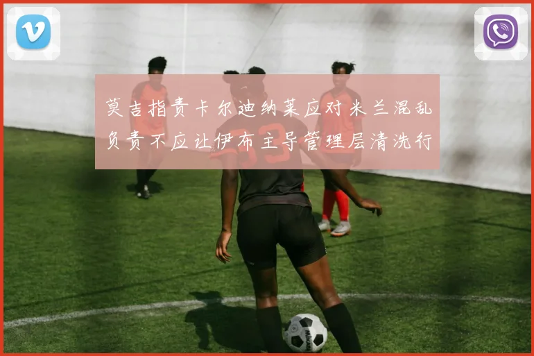 莫吉指责卡尔迪纳莱应对米兰混乱负责不应让伊布主导管理层清洗行动