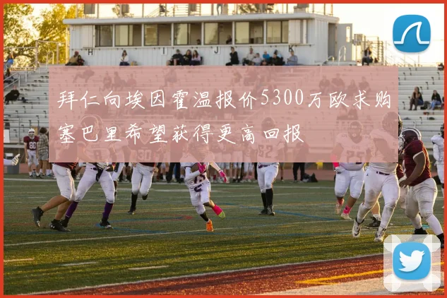 拜仁向埃因霍温报价5300万欧求购塞巴里希望获得更高回报