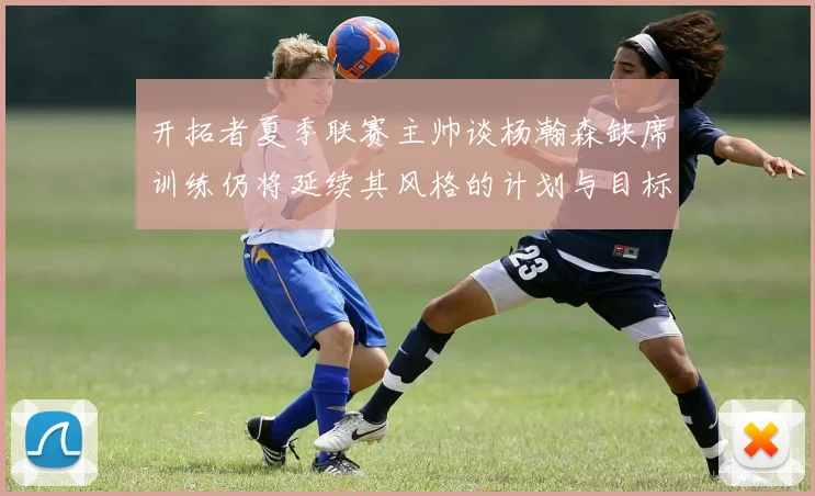 开拓者夏季联赛主帅谈杨瀚森缺席训练仍将延续其风格的计划与目标